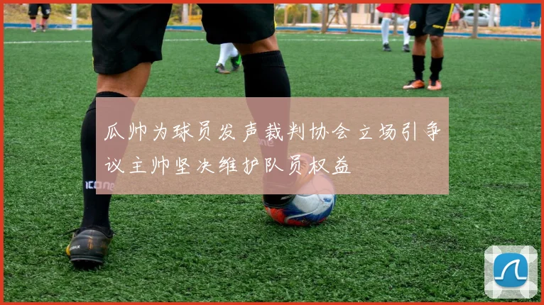 瓜帅为球员发声裁判协会立场引争议主帅坚决维护队员权益