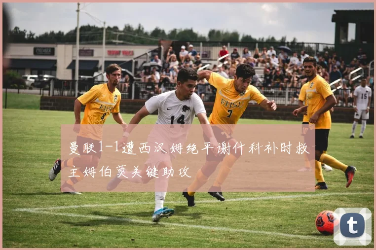 曼联1-1遭西汉姆绝平谢什科补时救主姆伯莫关键助攻