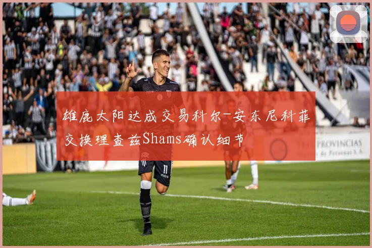 雄鹿太阳达成交易科尔-安东尼科菲交换理查兹Shams确认细节