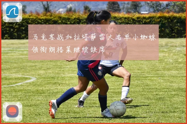 马竞客战加拉塔萨雷大名单小蜘蛛领衔朗格莱继续缺席